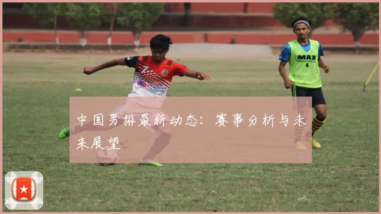 中国男排最新动态:赛事分析与未来展望