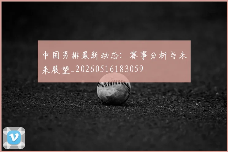 中国男排最新动态:赛事分析与未来展望_20260516183059