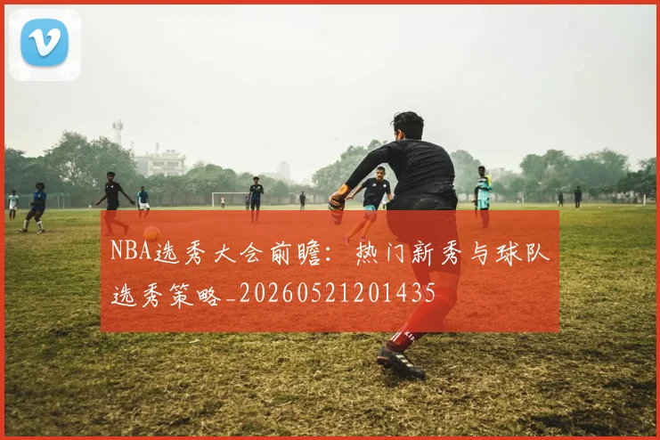 NBA选秀大会前瞻:热门新秀与球队选秀策略_20260521201435
