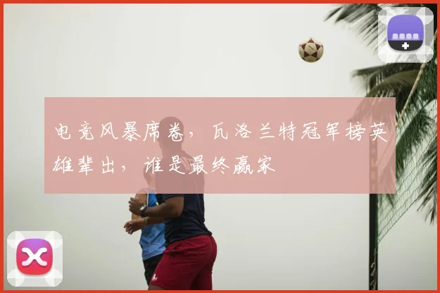 电竞风暴席卷，瓦洛兰特冠军榜英雄辈出，谁是最终赢家