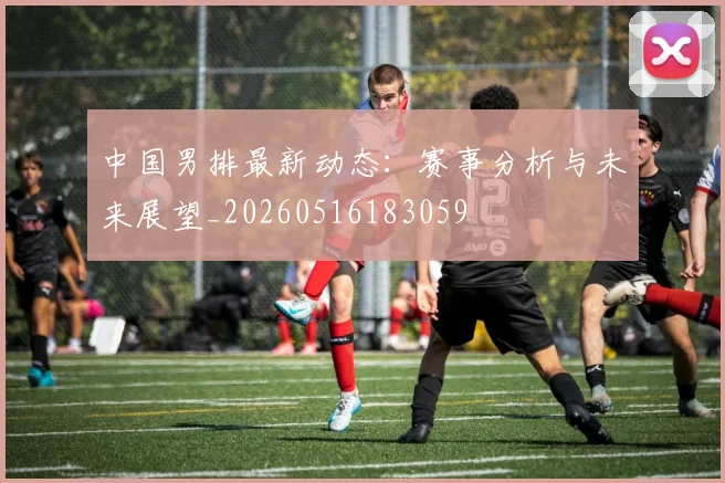 中国男排最新动态：赛事分析与未来展望_20260516183059