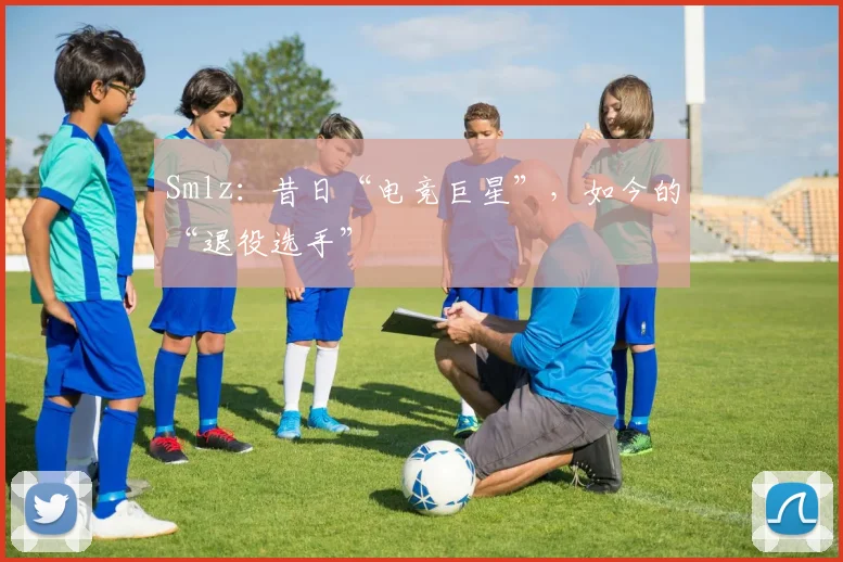 Smlz：昔日“电竞巨星”，如今的“退役选手”