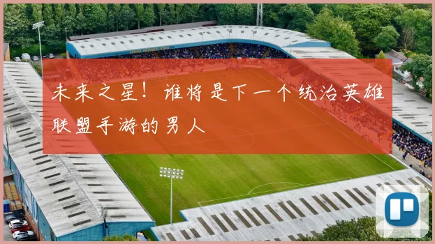 未来之星！谁将是下一个统治英雄联盟手游的男人
