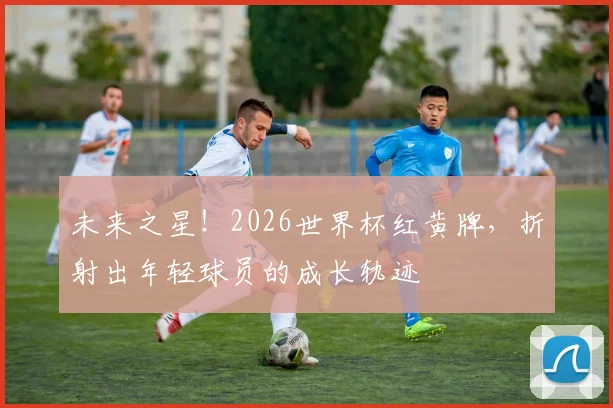 未来之星!2026世界杯红黄牌,折射出年轻球员的成长轨迹