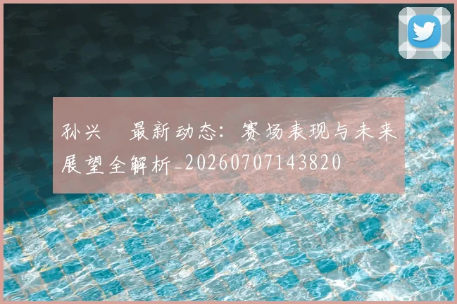 孙兴慜最新动态:赛场表现与未来展望全解析_20260707143820