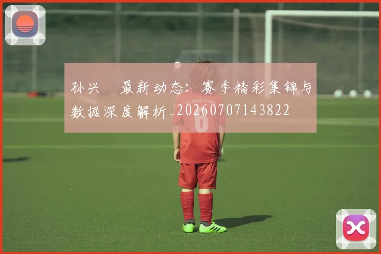 孙兴慜最新动态：赛季精彩集锦与数据深度解析_20260707143822