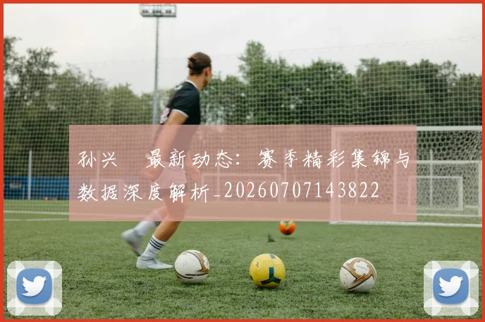 孙兴慜最新动态:赛季精彩集锦与数据深度解析_20260707143822