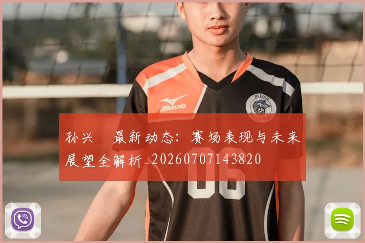 孙兴慜最新动态：赛场表现与未来展望全解析_20260707143820