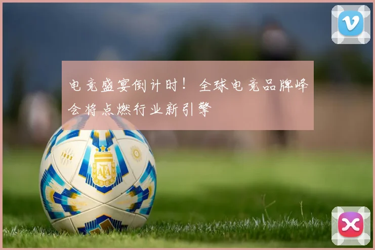 电竞盛宴倒计时！全球电竞品牌峰会将点燃行业新引擎